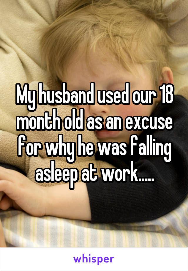 My husband used our 18 month old as an excuse for why he was falling asleep at work.....