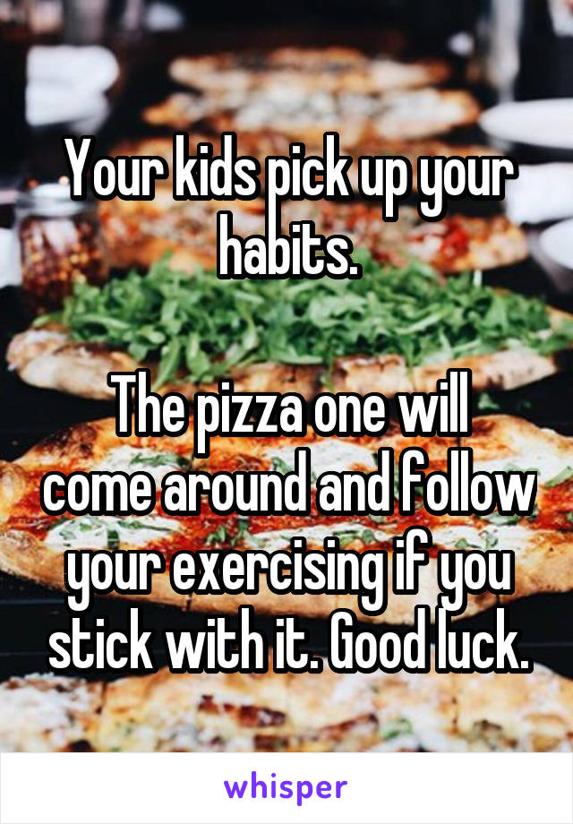 Your kids pick up your habits.

The pizza one will come around and follow your exercising if you stick with it. Good luck.