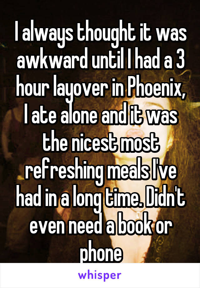 I always thought it was awkward until I had a 3 hour layover in Phoenix, I ate alone and it was the nicest most refreshing meals I've had in a long time. Didn't even need a book or phone