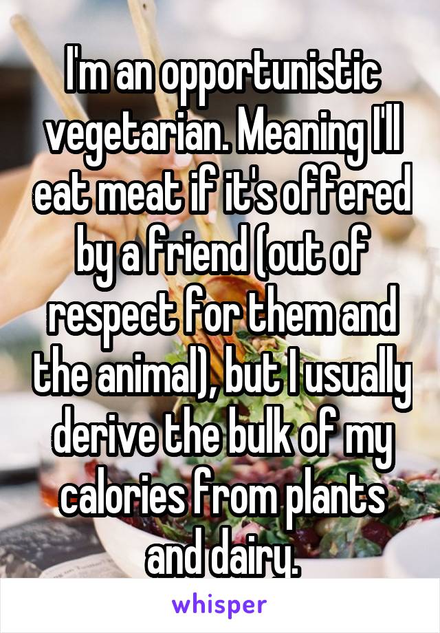 I'm an opportunistic vegetarian. Meaning I'll eat meat if it's offered by a friend (out of respect for them and the animal), but I usually derive the bulk of my calories from plants and dairy.