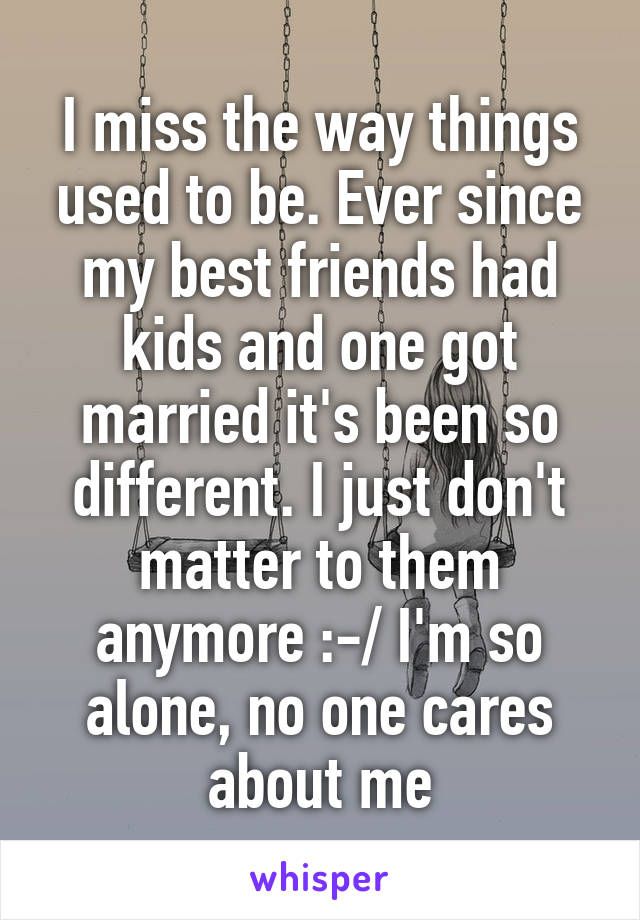 I miss the way things used to be. Ever since my best friends had kids and one got married it's been so different. I just don't matter to them anymore :-/ I'm so alone, no one cares about me