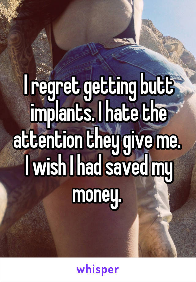 I regret getting butt implants. I hate the attention they give me.  I wish I had saved my money. 