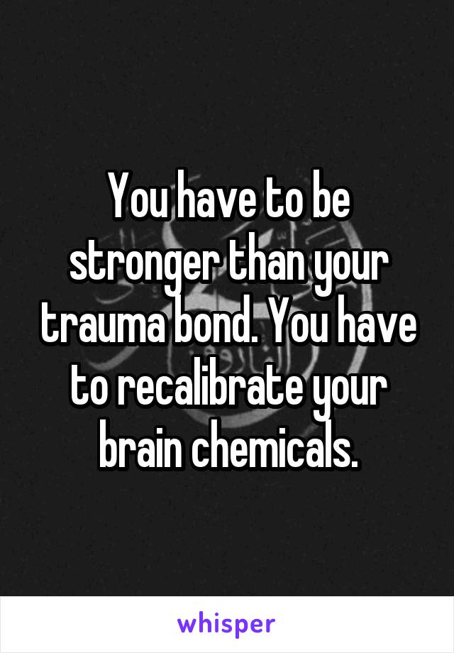 You have to be stronger than your trauma bond. You have to recalibrate your brain chemicals.