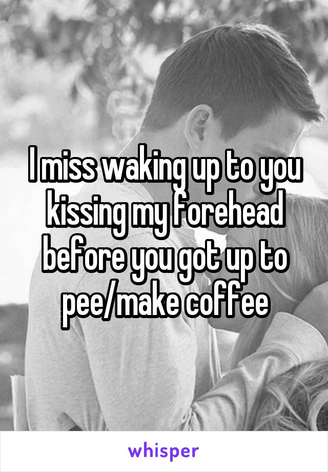 I miss waking up to you kissing my forehead before you got up to pee/make coffee