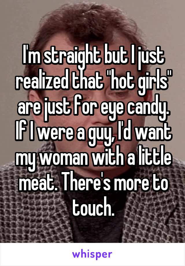 I'm straight but I just realized that "hot girls" are just for eye candy. If I were a guy, I'd want my woman with a little meat. There's more to touch.