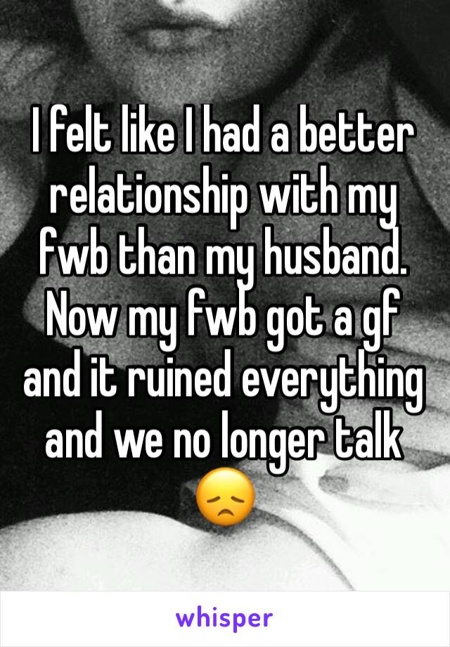 I felt like I had a better relationship with my fwb than my husband. Now my fwb got a gf and it ruined everything and we no longer talk 😞