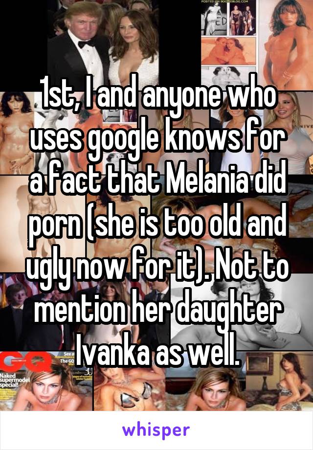 1st, I and anyone who uses google knows for a fact that Melania did porn (she is too old and ugly now for it). Not to mention her daughter Ivanka as well.