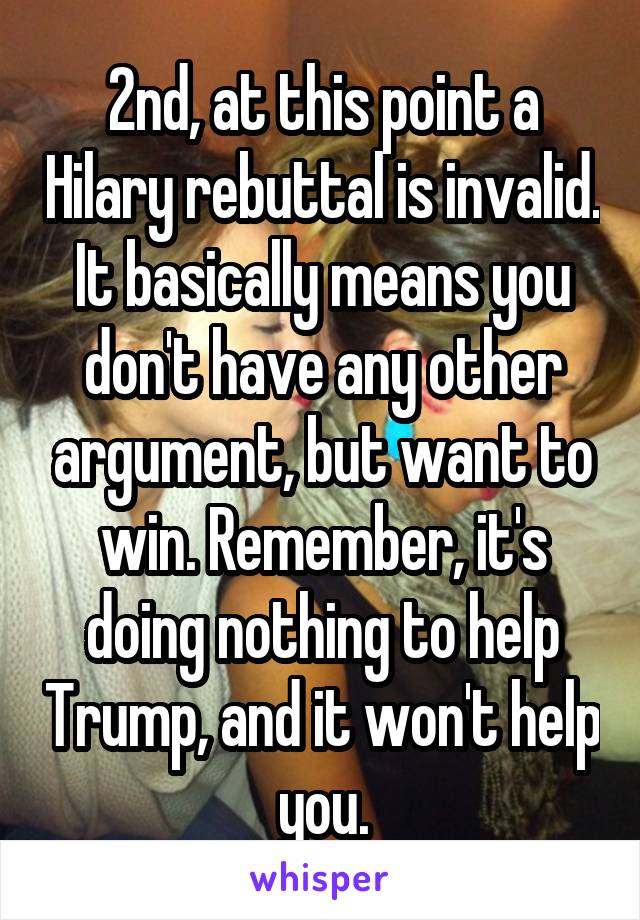 2nd, at this point a Hilary rebuttal is invalid. It basically means you don't have any other argument, but want to win. Remember, it's doing nothing to help Trump, and it won't help you.