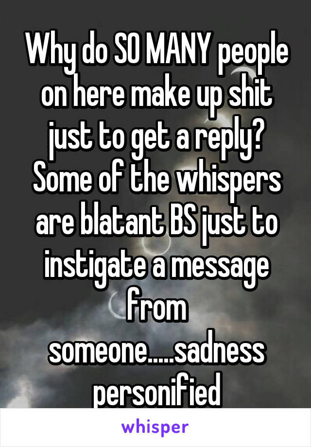 Why do SO MANY people on here make up shit just to get a reply? Some of the whispers are blatant BS just to instigate a message from someone.....sadness personified