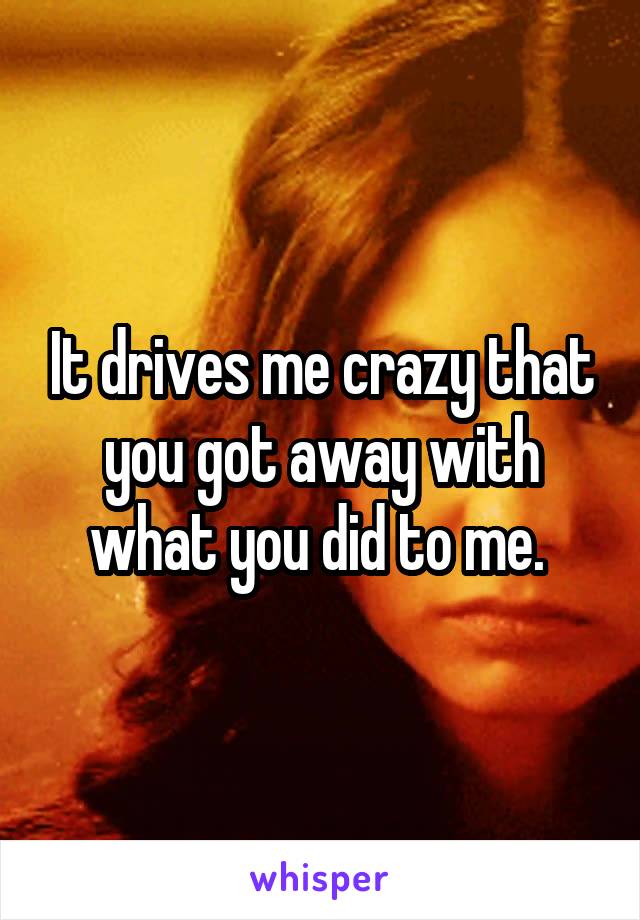 It drives me crazy that you got away with what you did to me. 