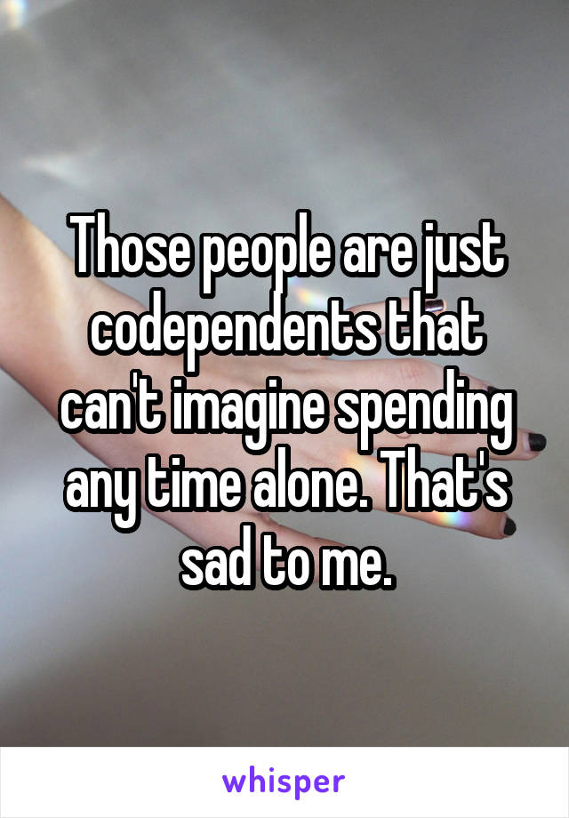 Those people are just codependents that can't imagine spending any time alone. That's sad to me.