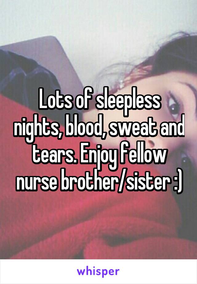 Lots of sleepless nights, blood, sweat and tears. Enjoy fellow nurse brother/sister :)