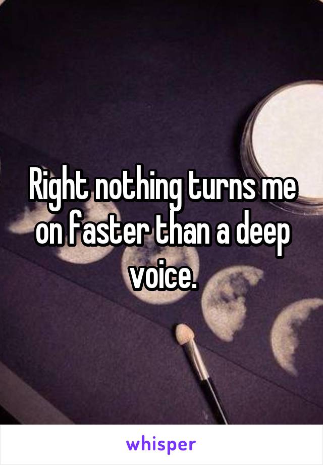 Right nothing turns me on faster than a deep voice.