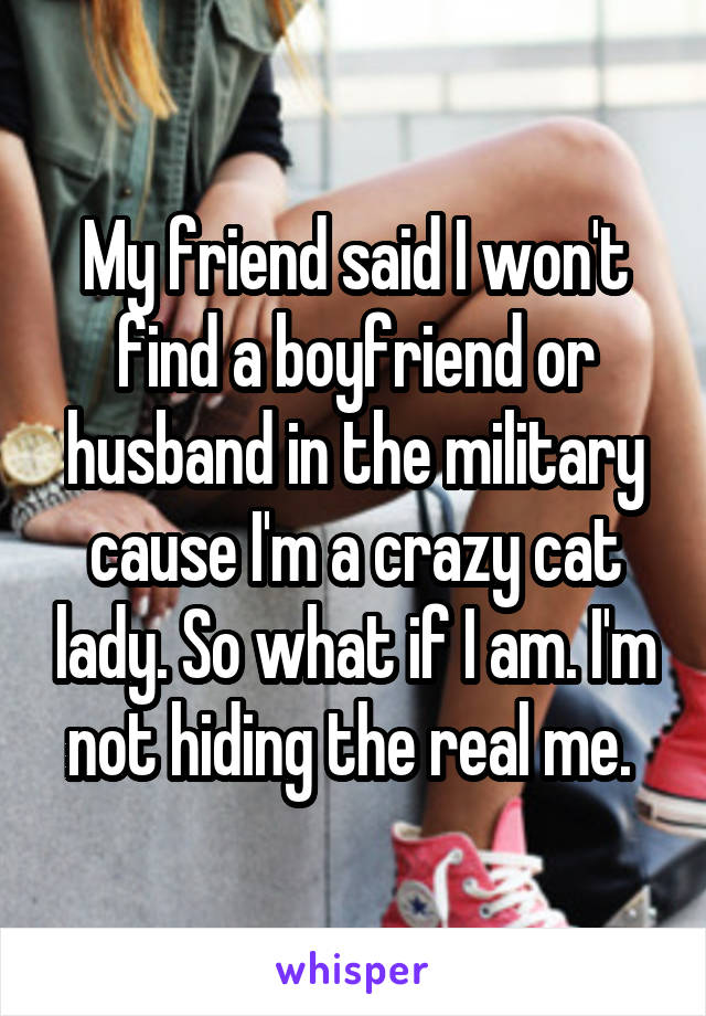My friend said I won't find a boyfriend or husband in the military cause I'm a crazy cat lady. So what if I am. I'm not hiding the real me. 