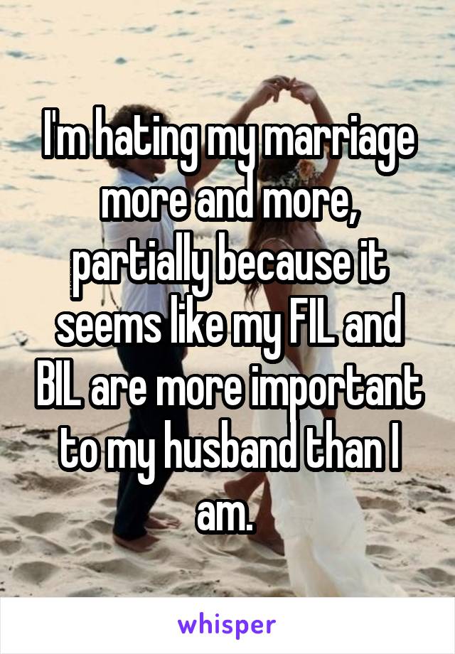 I'm hating my marriage more and more, partially because it seems like my FIL and BIL are more important to my husband than I am. 