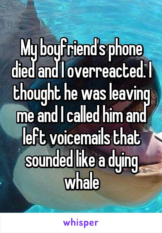 My boyfriend's phone died and I overreacted. I thought he was leaving me and I called him and left voicemails that sounded like a dying whale