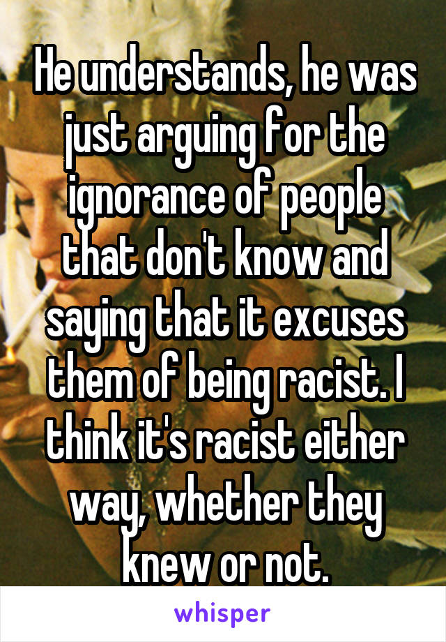 He understands, he was just arguing for the ignorance of people that don't know and saying that it excuses them of being racist. I think it's racist either way, whether they knew or not.