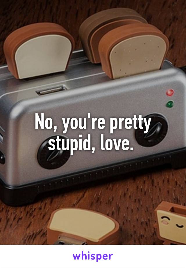 No, you're pretty stupid, love. 