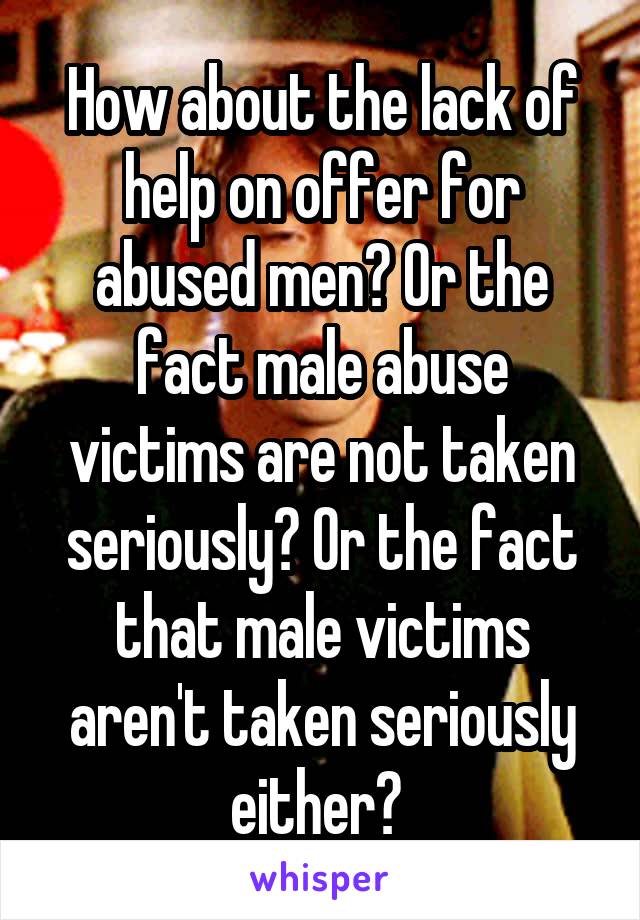 How about the lack of help on offer for abused men? Or the fact male abuse victims are not taken seriously? Or the fact that male victims aren't taken seriously either? 