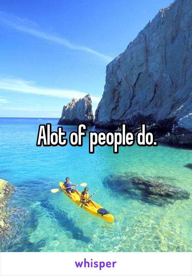 Alot of people do.