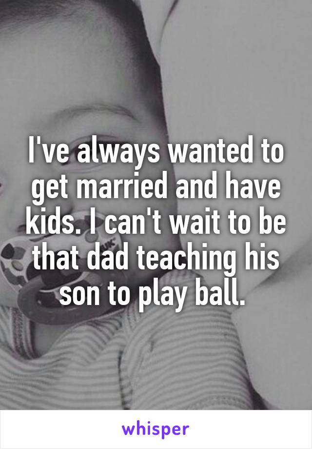I've always wanted to get married and have kids. I can't wait to be that dad teaching his son to play ball. 