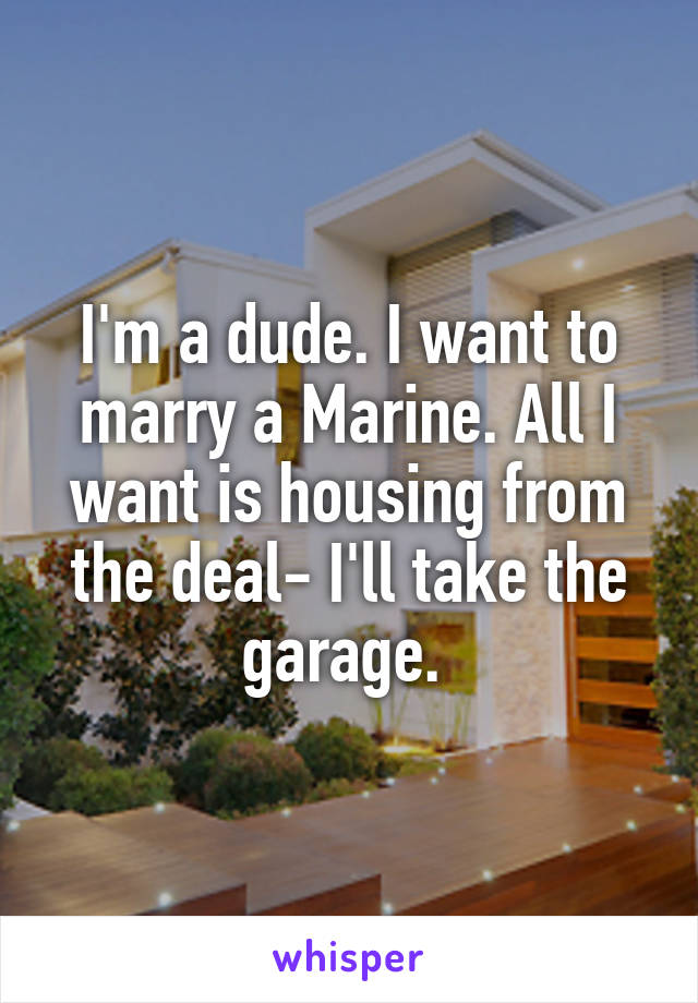 I'm a dude. I want to marry a Marine. All I want is housing from the deal- I'll take the garage. 
