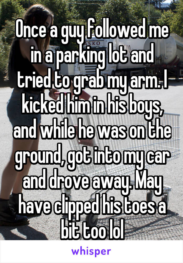 Once a guy followed me in a parking lot and tried to grab my arm. I kicked him in his boys, and while he was on the ground, got into my car and drove away. May have clipped his toes a bit too lol
