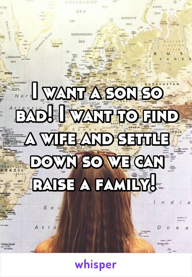 I want a son so bad! I want to find a wife and settle down so we can raise a family! 