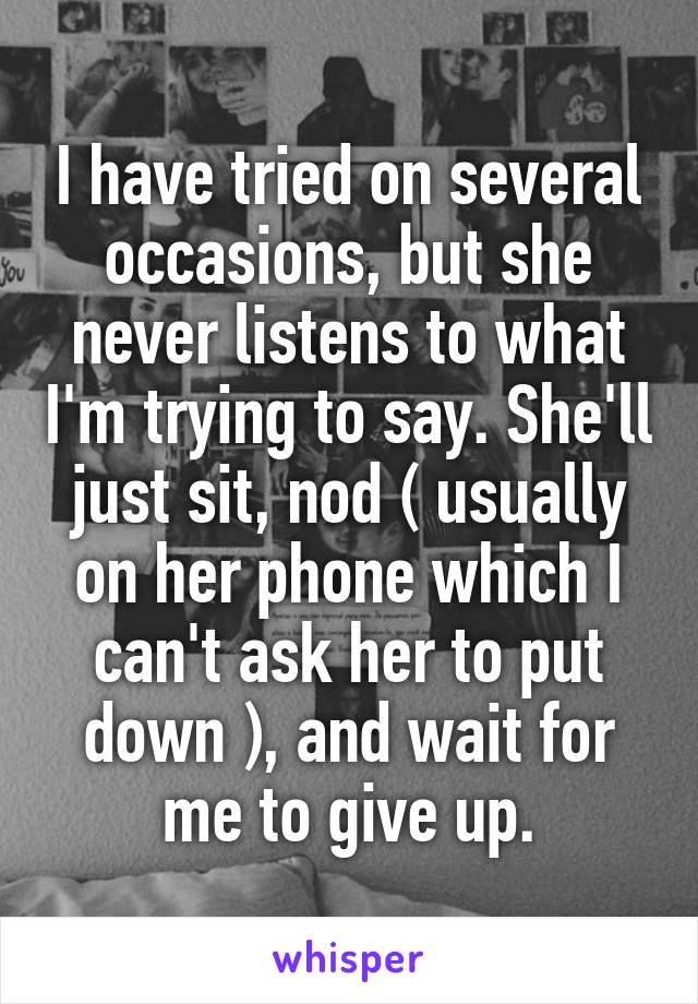 I have tried on several occasions, but she never listens to what I'm trying to say. She'll just sit, nod ( usually on her phone which I can't ask her to put down ), and wait for me to give up.