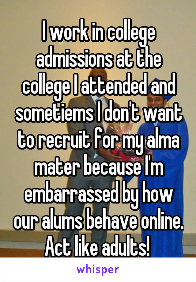 I work in college admissions at the college I attended and sometiems I don't want to recruit for my alma mater because I'm embarrassed by how our alums behave online. Act like adults! 