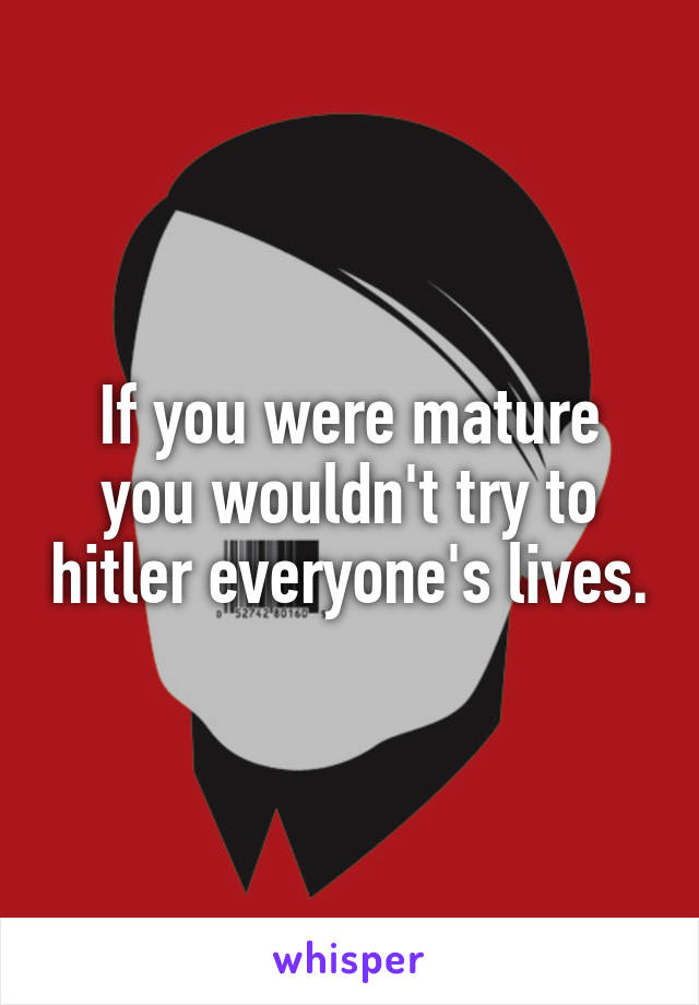 If you were mature you wouldn't try to hitler everyone's lives.