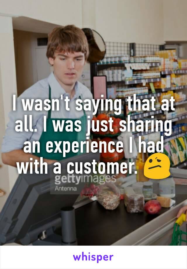 I wasn't saying that at all. I was just sharing an experience I had with a customer. 😕