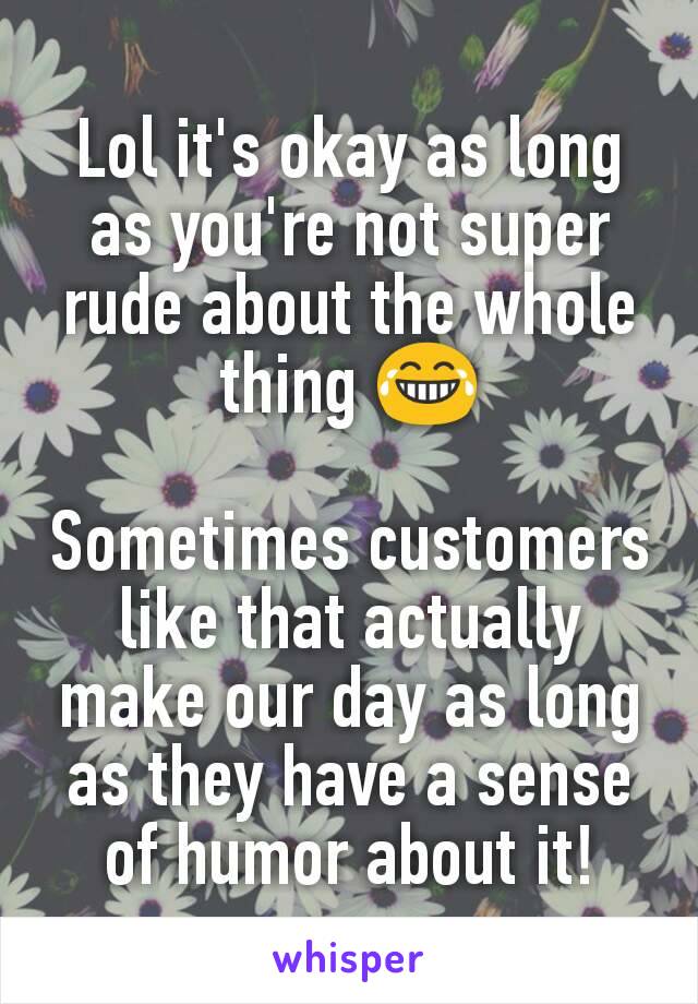 Lol it's okay as long as you're not super rude about the whole thing 😂

Sometimes customers like that actually make our day as long as they have a sense of humor about it!