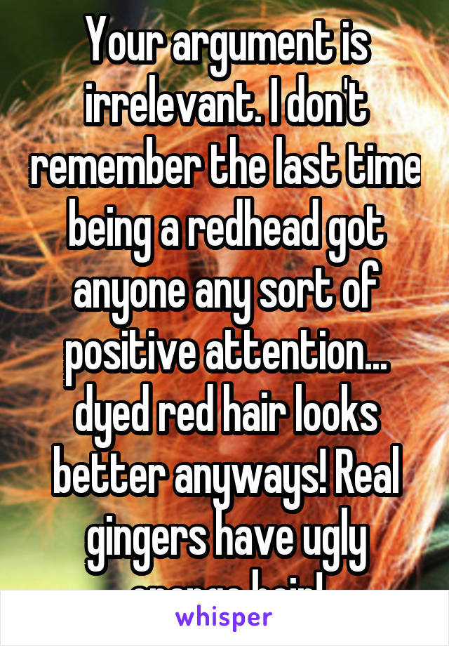 Your argument is irrelevant. I don't remember the last time being a redhead got anyone any sort of positive attention... dyed red hair looks better anyways! Real gingers have ugly orange hair!