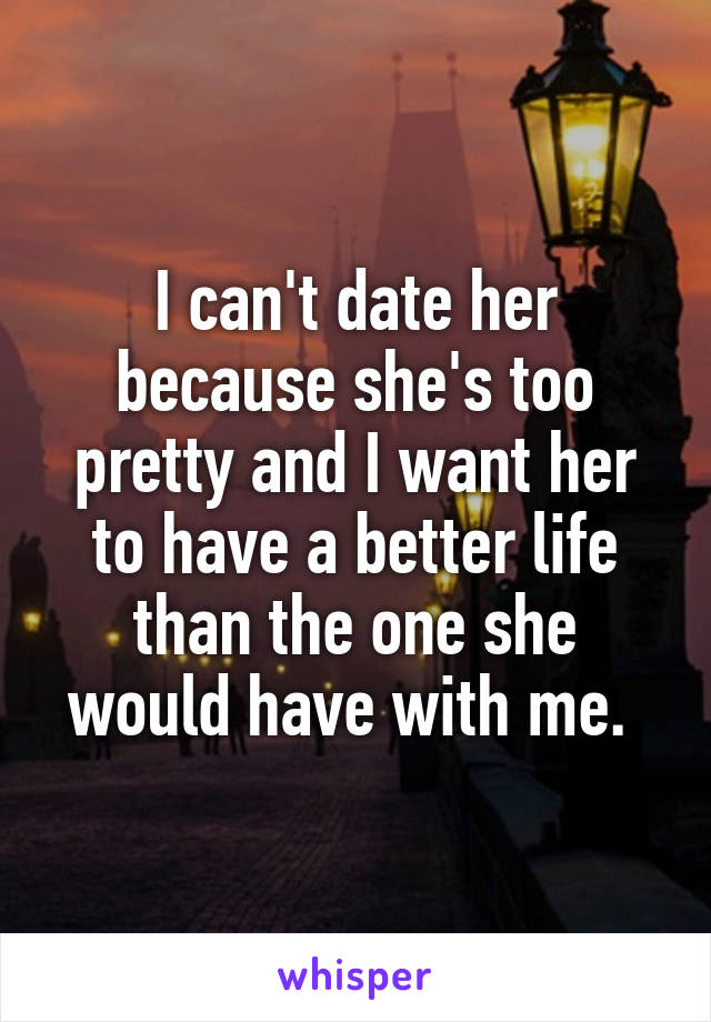 I can't date her because she's too pretty and I want her to have a better life than the one she would have with me. 