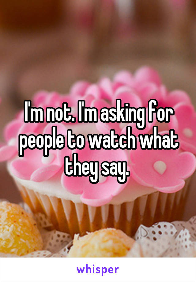 I'm not. I'm asking for people to watch what they say. 