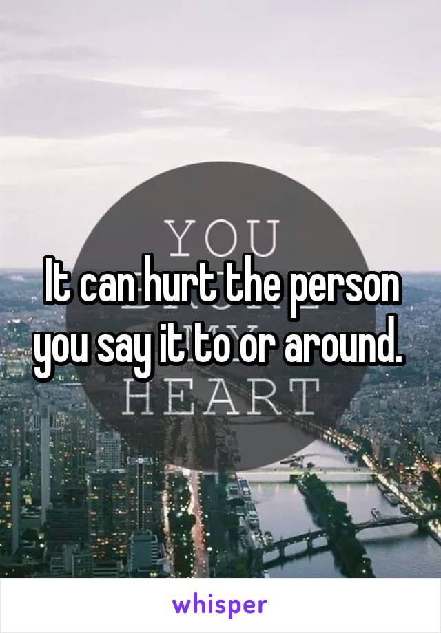 It can hurt the person you say it to or around. 