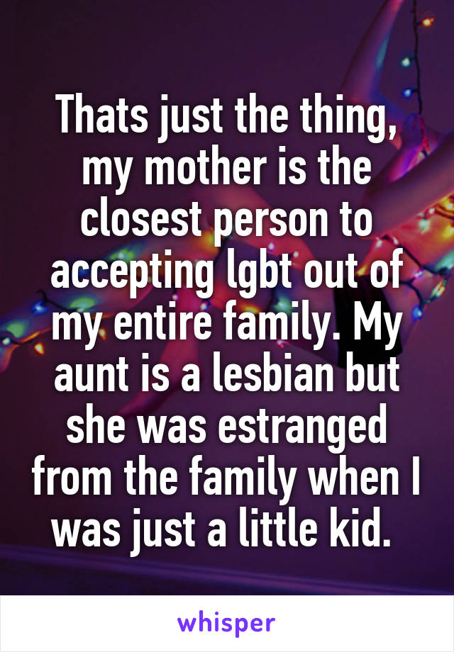 Thats just the thing, my mother is the closest person to accepting lgbt out of my entire family. My aunt is a lesbian but she was estranged from the family when I was just a little kid. 