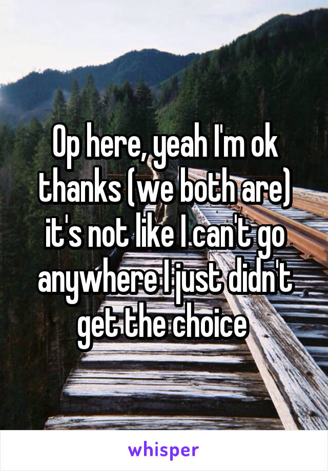 Op here, yeah I'm ok thanks (we both are) it's not like I can't go anywhere I just didn't get the choice 