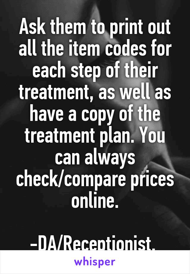 Ask them to print out all the item codes for each step of their treatment, as well as have a copy of the treatment plan. You can always check/compare prices online.

-DA/Receptionist. 
