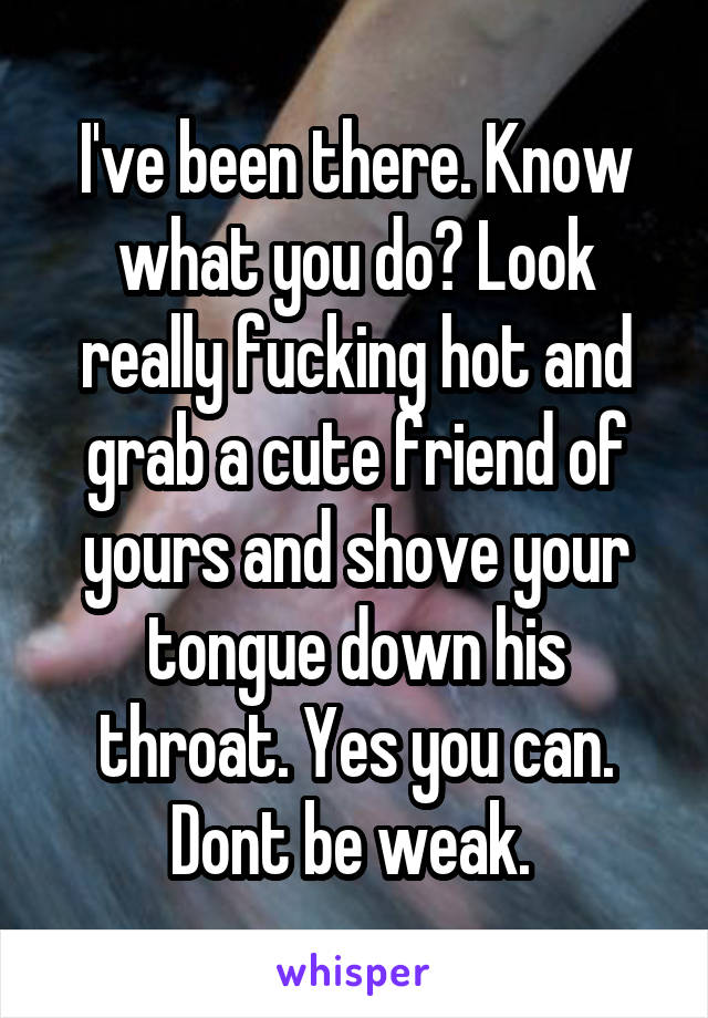 I've been there. Know what you do? Look really fucking hot and grab a cute friend of yours and shove your tongue down his throat. Yes you can. Dont be weak. 