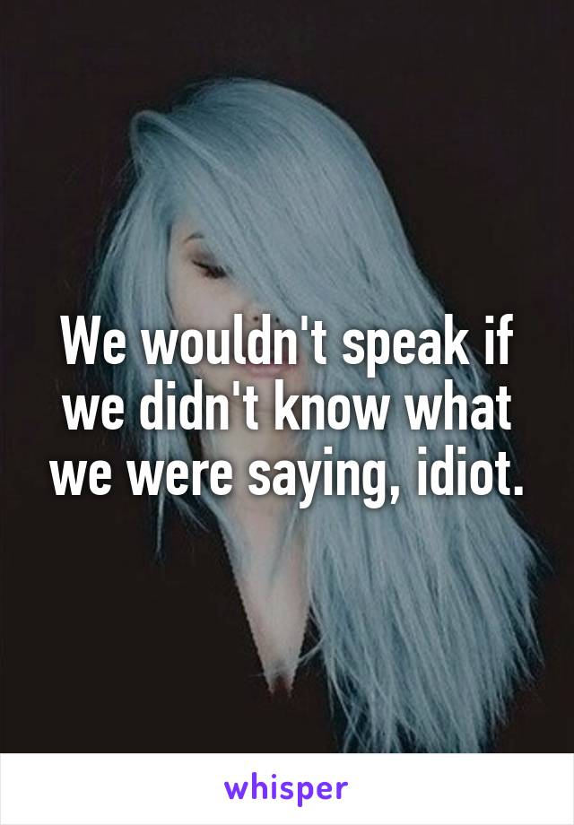 We wouldn't speak if we didn't know what we were saying, idiot.