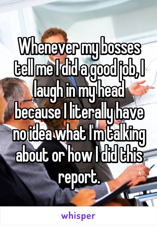 Whenever my bosses tell me I did a good job, I laugh in my head because I literally have no idea what I'm talking about or how I did this report.