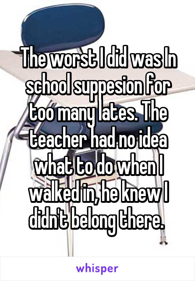 The worst I did was In school suppesion for too many lates. The teacher had no idea what to do when I walked in, he knew I didn't belong there. 