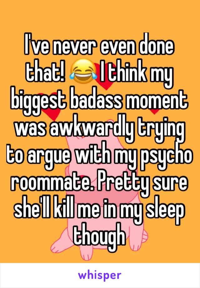 I've never even done that! 😂 I think my biggest badass moment was awkwardly trying to argue with my psycho roommate. Pretty sure she'll kill me in my sleep though 