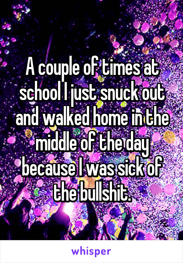 A couple of times at school I just snuck out and walked home in the middle of the day because I was sick of the bullshit.