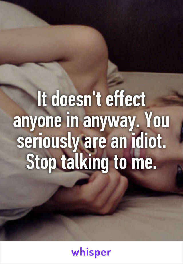 It doesn't effect anyone in anyway. You seriously are an idiot. Stop talking to me.