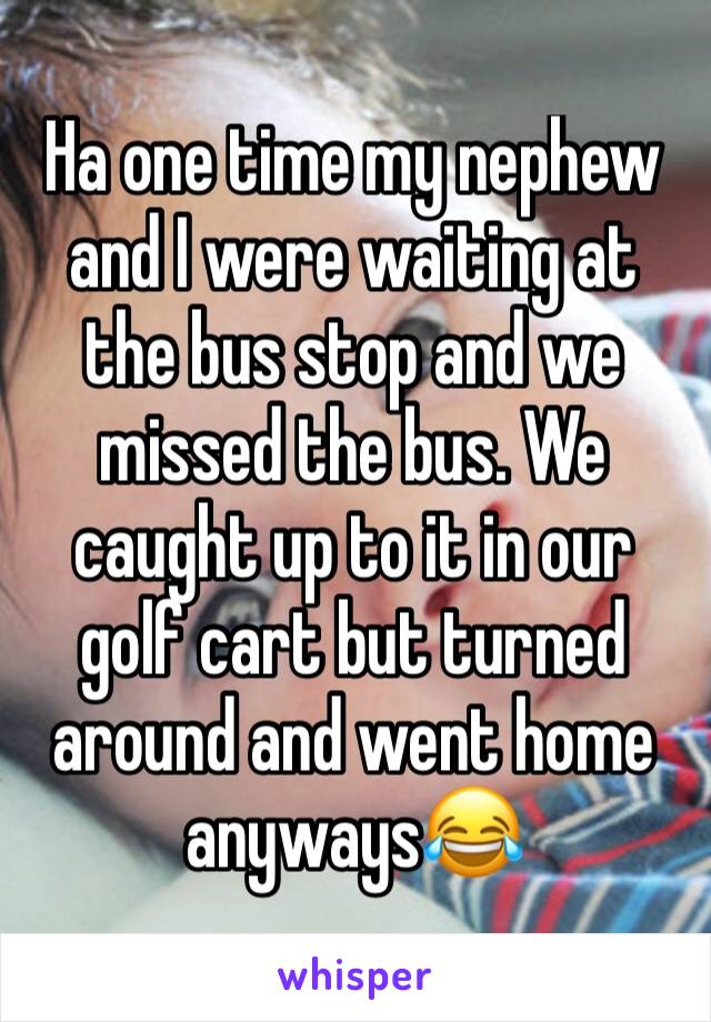 Ha one time my nephew and I were waiting at the bus stop and we missed the bus. We caught up to it in our golf cart but turned around and went home anyways😂