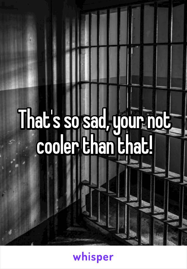 That's so sad, your not cooler than that!