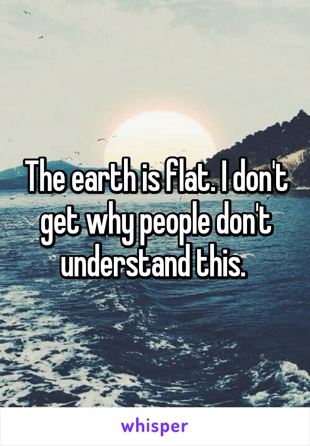 The earth is flat. I don't get why people don't understand this. 